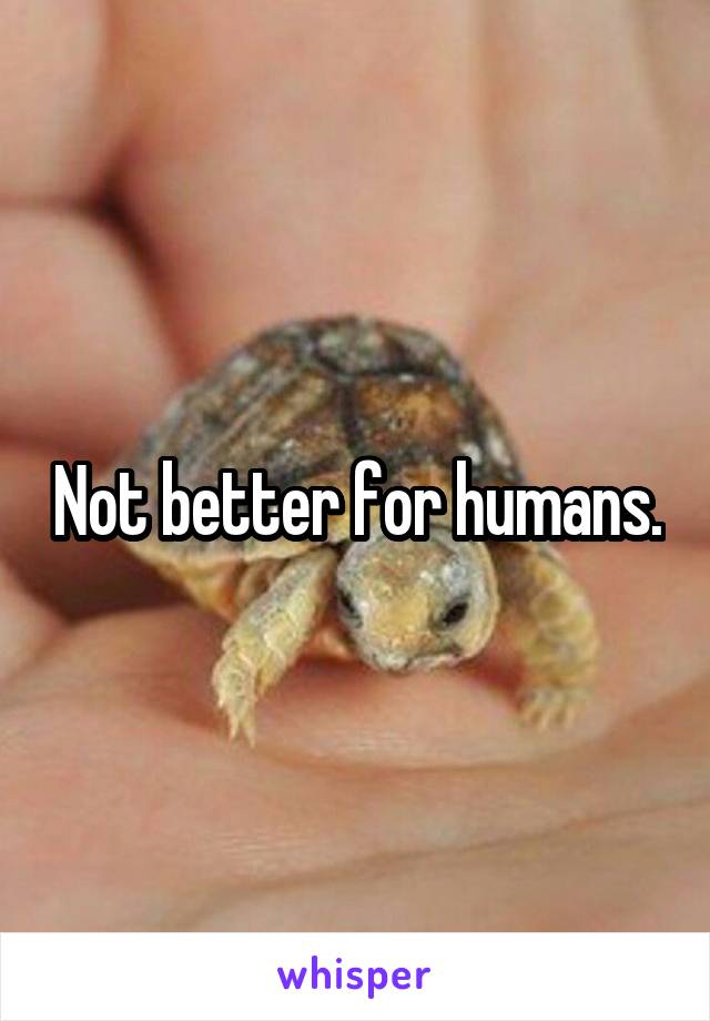 Not better for humans.