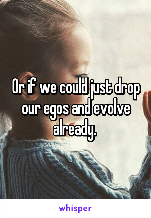 Or if we could just drop our egos and evolve already. 