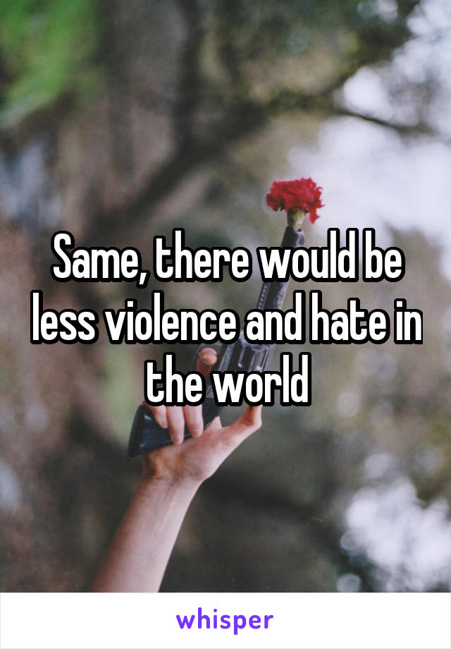 Same, there would be less violence and hate in the world