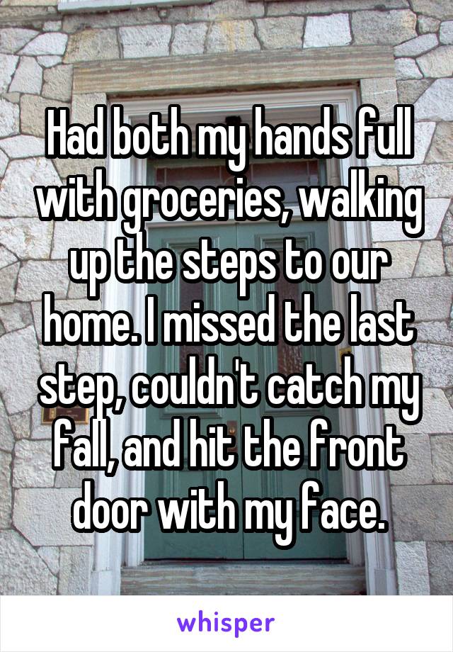 Had both my hands full with groceries, walking up the steps to our home. I missed the last step, couldn't catch my fall, and hit the front door with my face.