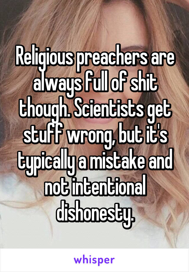 Religious preachers are always full of shit though. Scientists get stuff wrong, but it's typically a mistake and not intentional dishonesty.