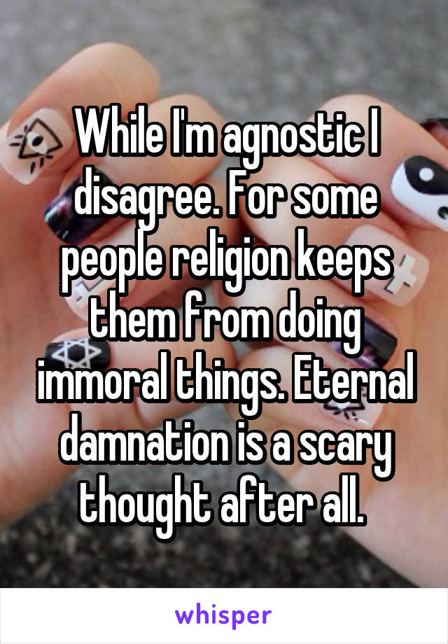 While I'm agnostic I disagree. For some people religion keeps them from doing immoral things. Eternal damnation is a scary thought after all. 