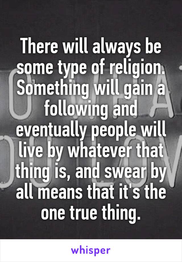 There will always be some type of religion. Something will gain a following and eventually people will live by whatever that thing is, and swear by all means that it's the one true thing.