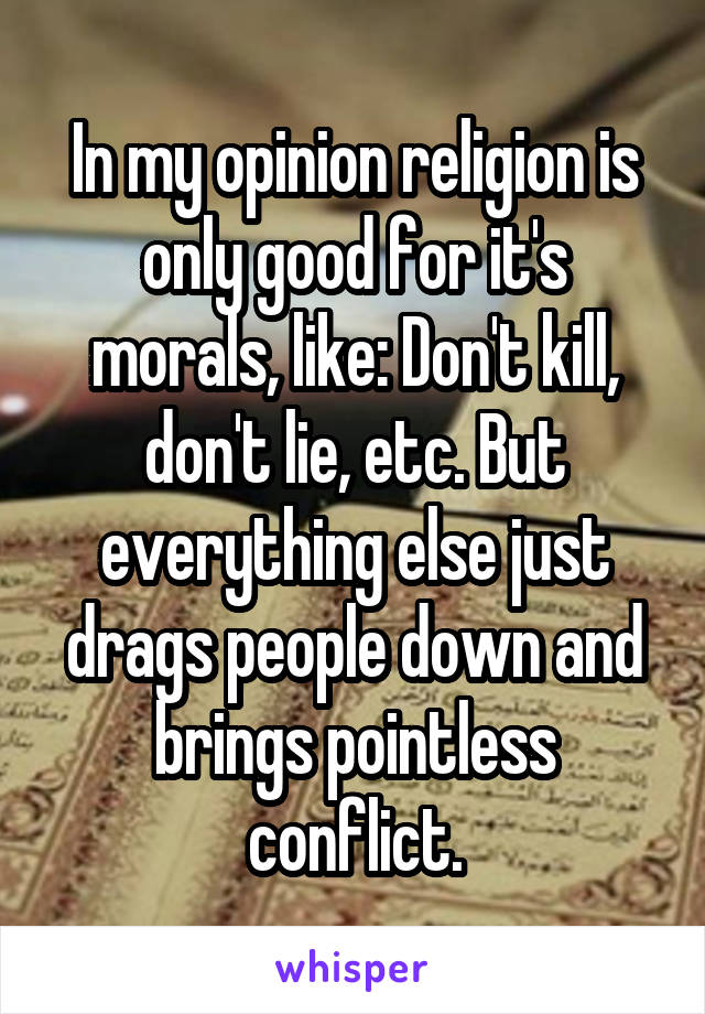 In my opinion religion is only good for it's morals, like: Don't kill, don't lie, etc. But everything else just drags people down and brings pointless conflict.