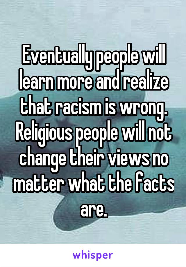 Eventually people will learn more and realize that racism is wrong. Religious people will not change their views no matter what the facts are.