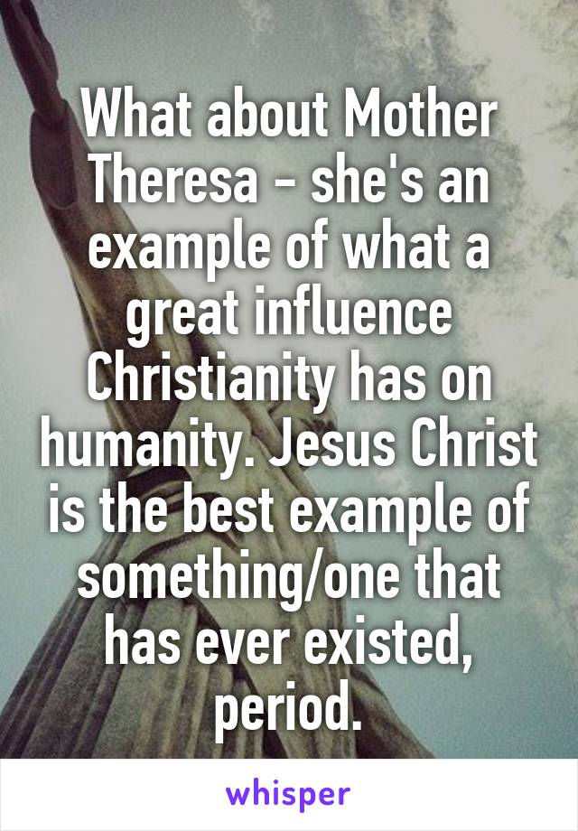 What about Mother Theresa - she's an example of what a great influence Christianity has on humanity. Jesus Christ is the best example of something/one that has ever existed, period.