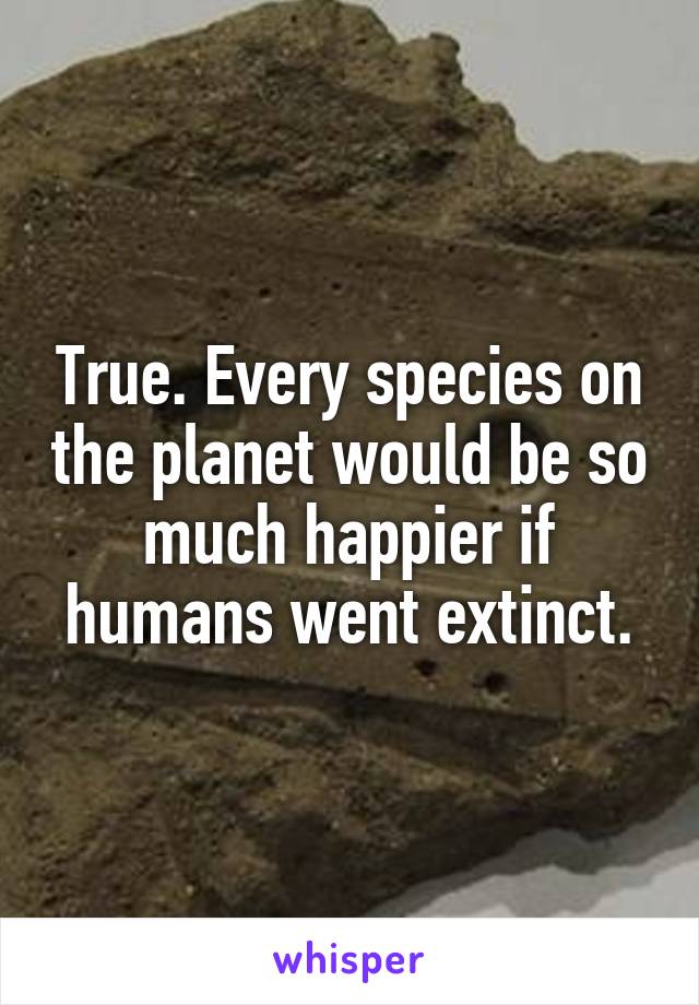 True. Every species on the planet would be so much happier if humans went extinct.