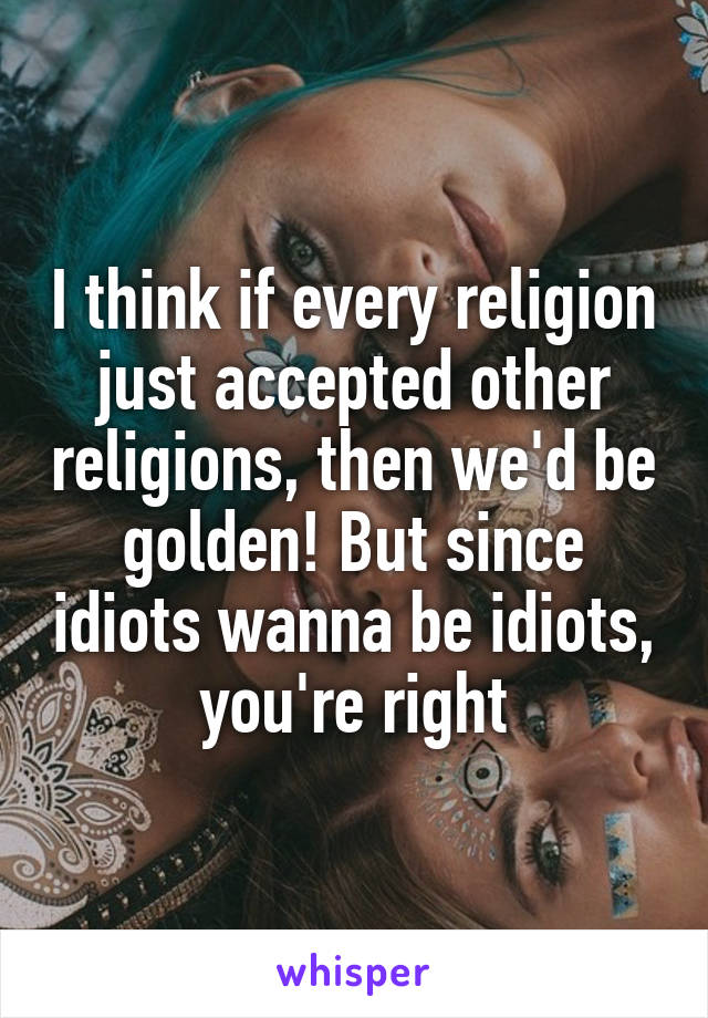 I think if every religion just accepted other religions, then we'd be golden! But since idiots wanna be idiots, you're right