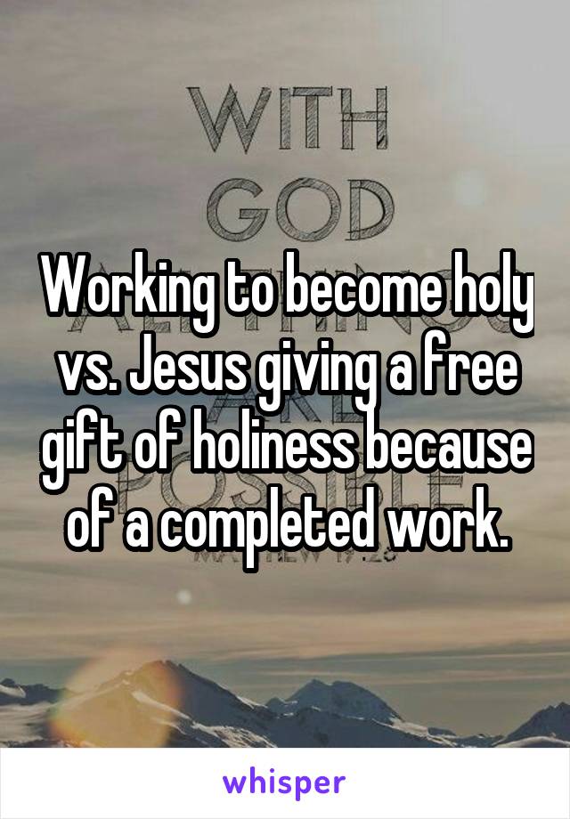 Working to become holy vs. Jesus giving a free gift of holiness because of a completed work.