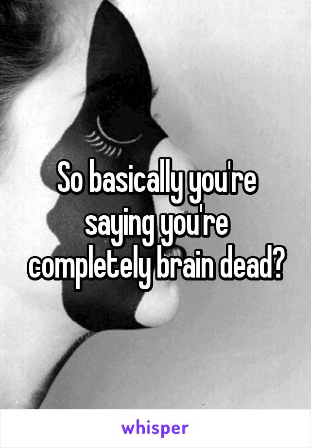 So basically you're saying you're completely brain dead?