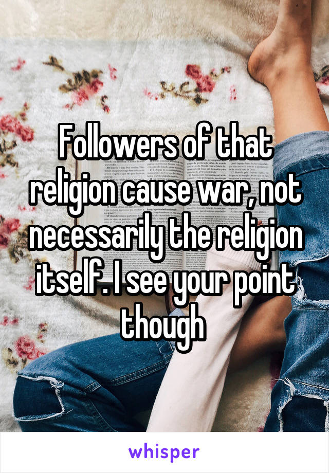 Followers of that religion cause war, not necessarily the religion itself. I see your point though 