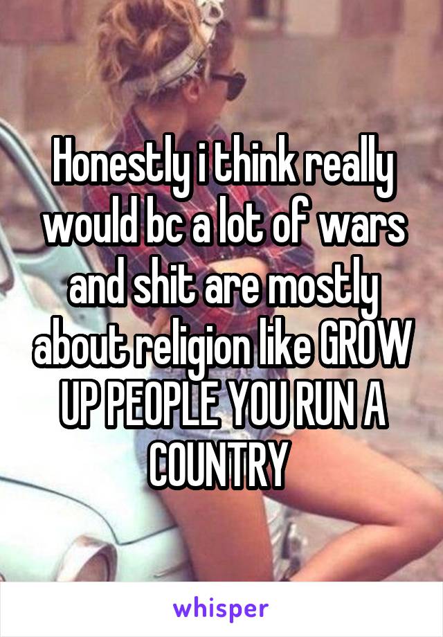 Honestly i think really would bc a lot of wars and shit are mostly about religion like GROW UP PEOPLE YOU RUN A COUNTRY 