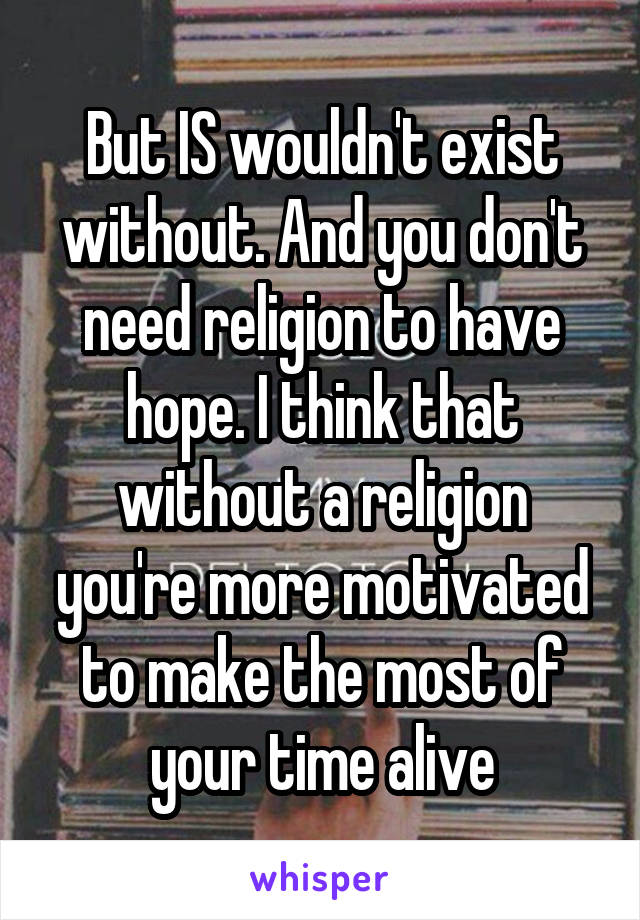 But IS wouldn't exist without. And you don't need religion to have hope. I think that without a religion you're more motivated to make the most of your time alive