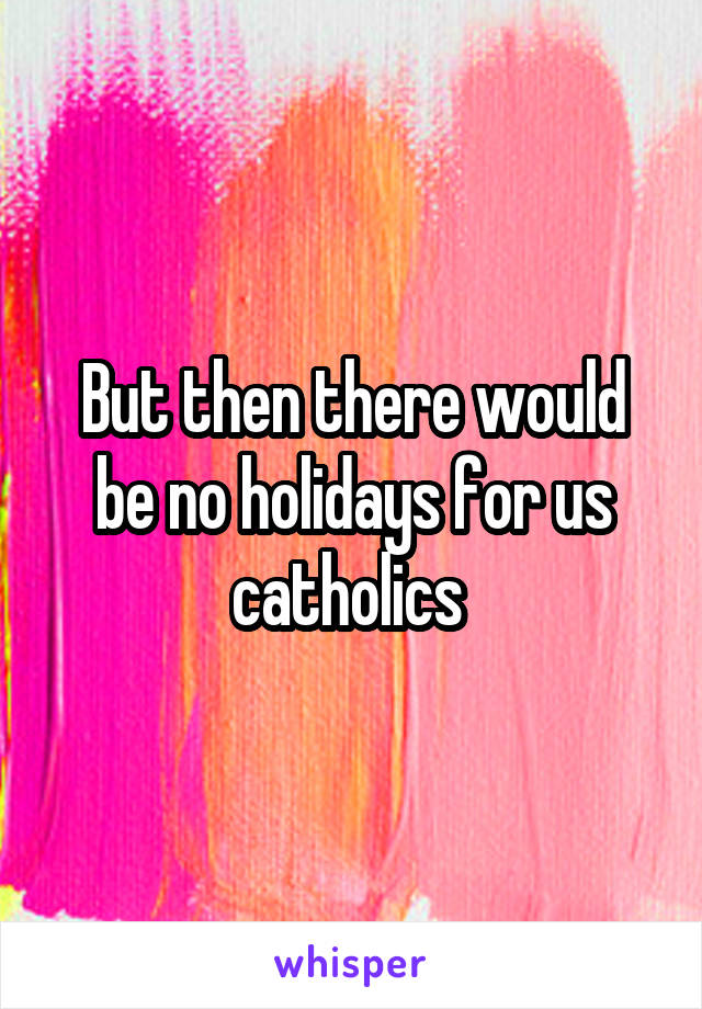 But then there would be no holidays for us catholics 