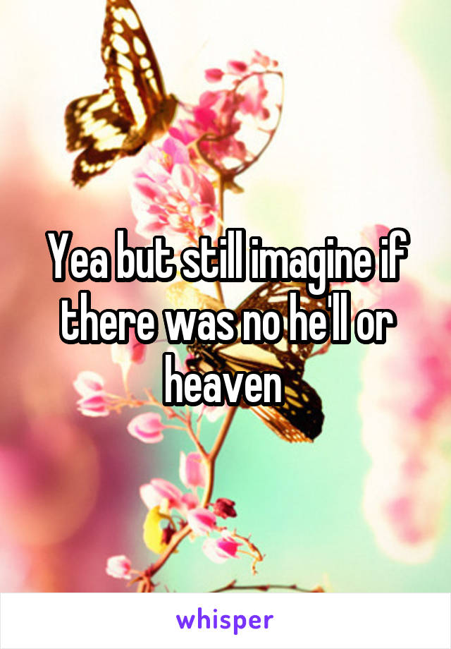 Yea but still imagine if there was no he'll or heaven 