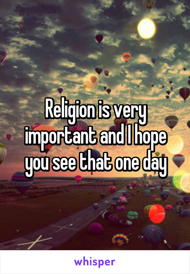 Religion is very important and I hope you see that one day