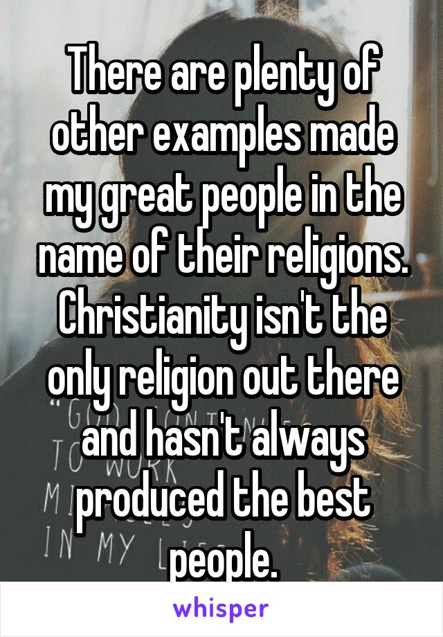 There are plenty of other examples made my great people in the name of their religions. Christianity isn't the only religion out there and hasn't always produced the best people.