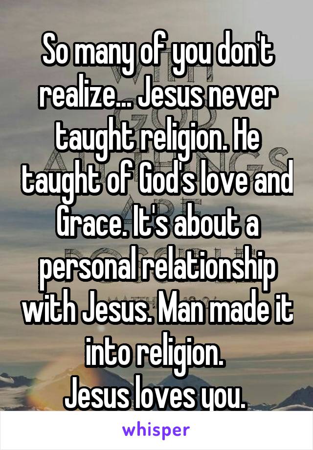 So many of you don't realize... Jesus never taught religion. He taught of God's love and Grace. It's about a personal relationship with Jesus. Man made it into religion. 
Jesus loves you. 