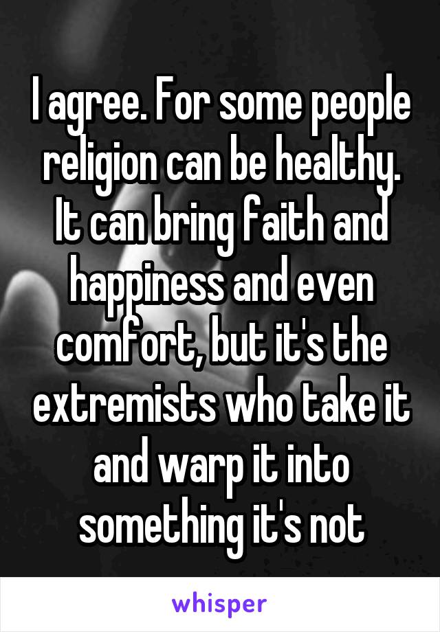 I agree. For some people religion can be healthy. It can bring faith and happiness and even comfort, but it's the extremists who take it and warp it into something it's not