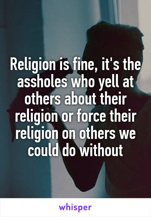 Religion is fine, it's the assholes who yell at others about their religion or force their religion on others we could do without