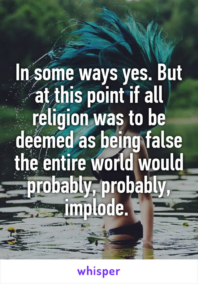 In some ways yes. But at this point if all religion was to be deemed as being false the entire world would probably, probably, implode. 