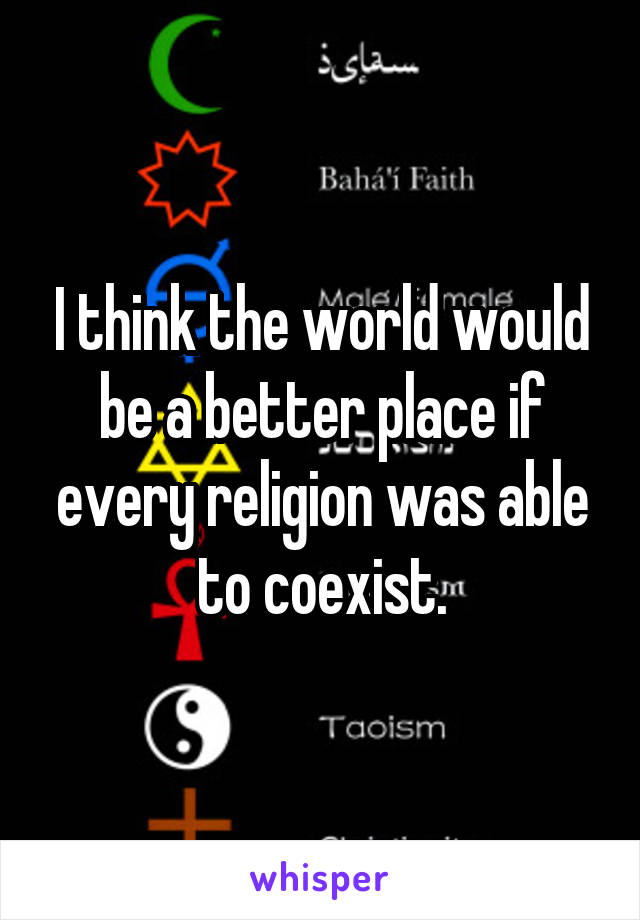 I think the world would be a better place if every religion was able to coexist.