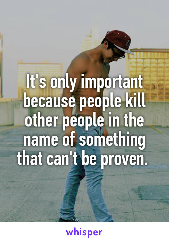 It's only important because people kill other people in the name of something that can't be proven. 