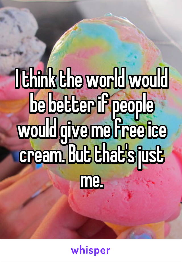 I think the world would be better if people would give me free ice cream. But that's just me.