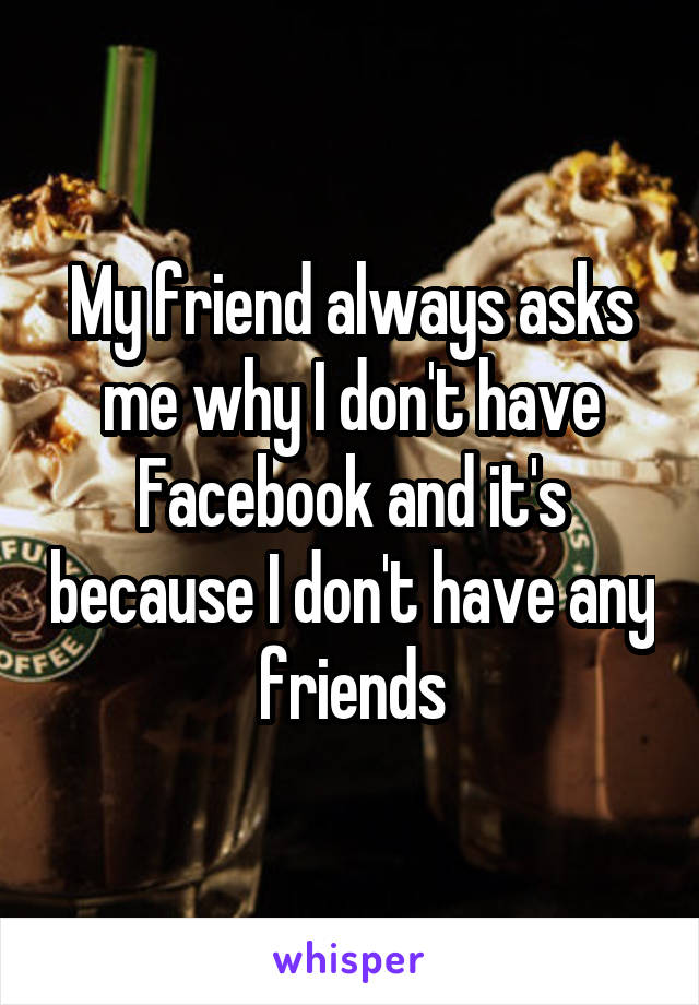 My friend always asks me why I don't have Facebook and it's because I don't have any friends