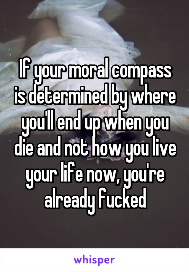 If your moral compass is determined by where you'll end up when you die and not how you live your life now, you're already fucked