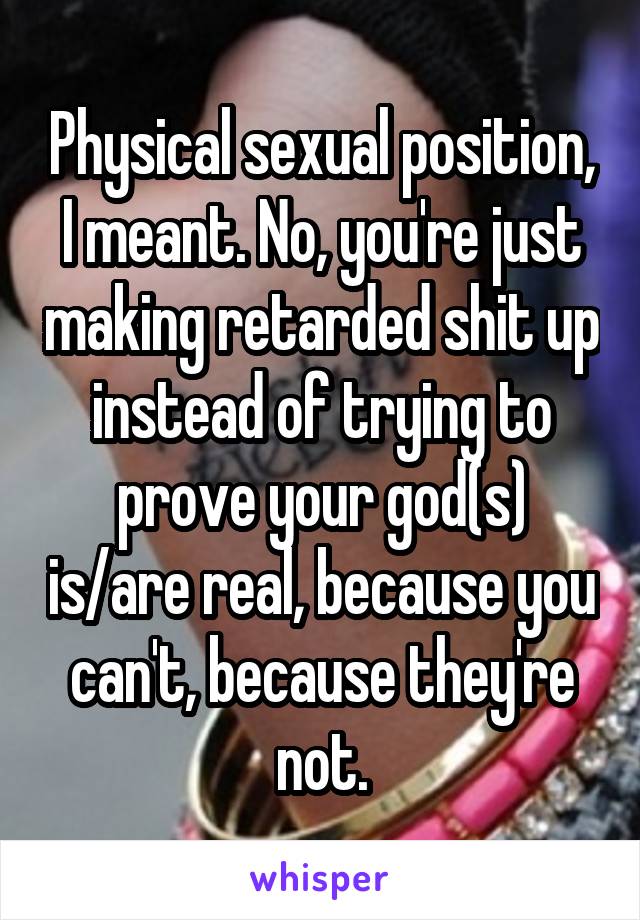 Physical sexual position, I meant. No, you're just making retarded shit up instead of trying to prove your god(s) is/are real, because you can't, because they're not.