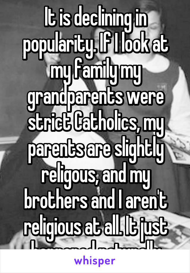 It is declining in popularity. If I look at my family my grandparents were strict Catholics, my parents are slightly religous, and my brothers and I aren't religious at all. It just happened naturally