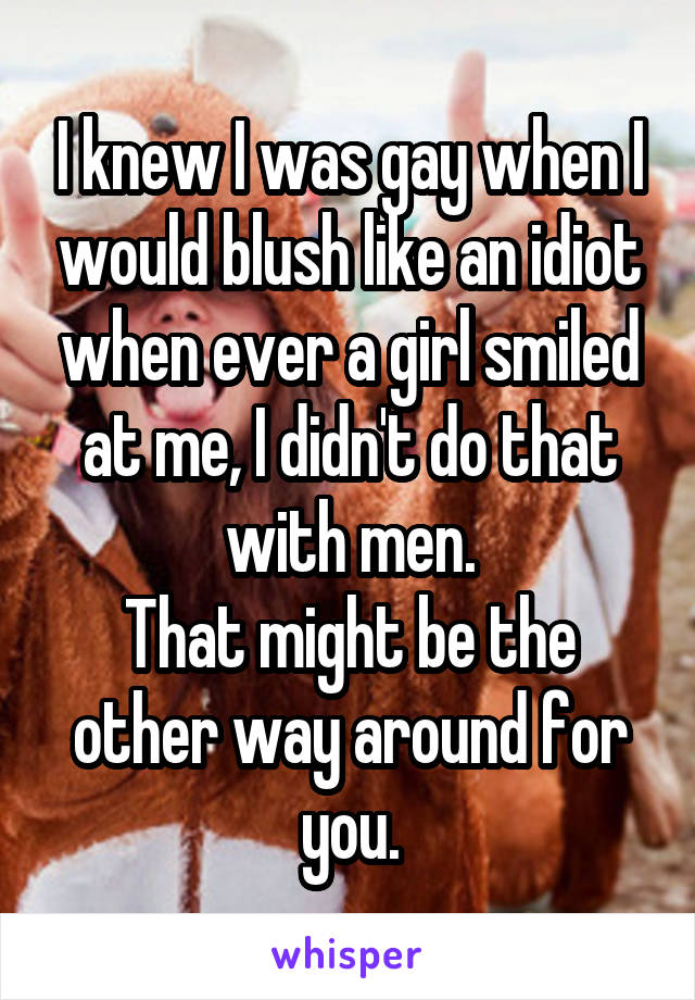 I knew I was gay when I would blush like an idiot when ever a girl smiled at me, I didn't do that with men.
That might be the other way around for you.