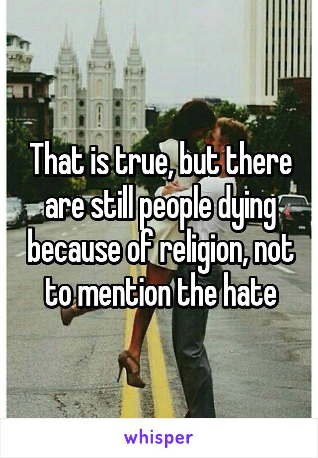 That is true, but there are still people dying because of religion, not to mention the hate