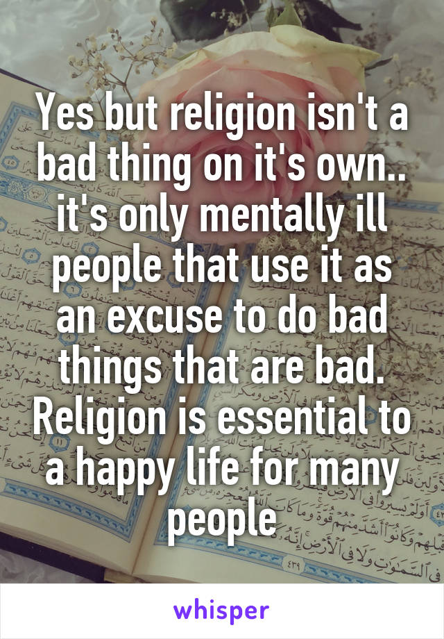 Yes but religion isn't a bad thing on it's own.. it's only mentally ill people that use it as an excuse to do bad things that are bad. Religion is essential to a happy life for many people