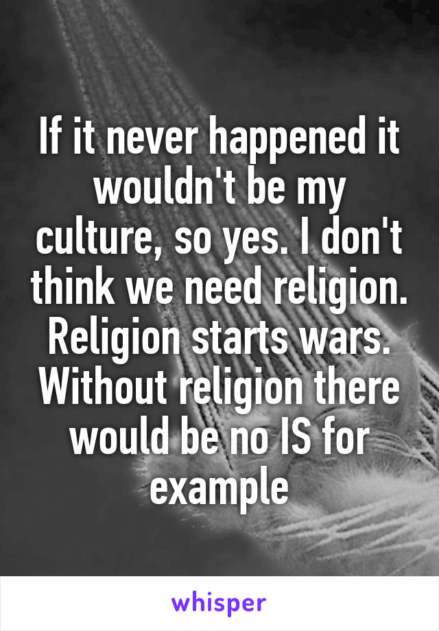 If it never happened it wouldn't be my culture, so yes. I don't think we need religion. Religion starts wars. Without religion there would be no IS for example