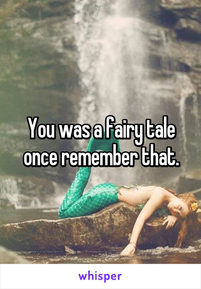 You was a fairy tale once remember that.