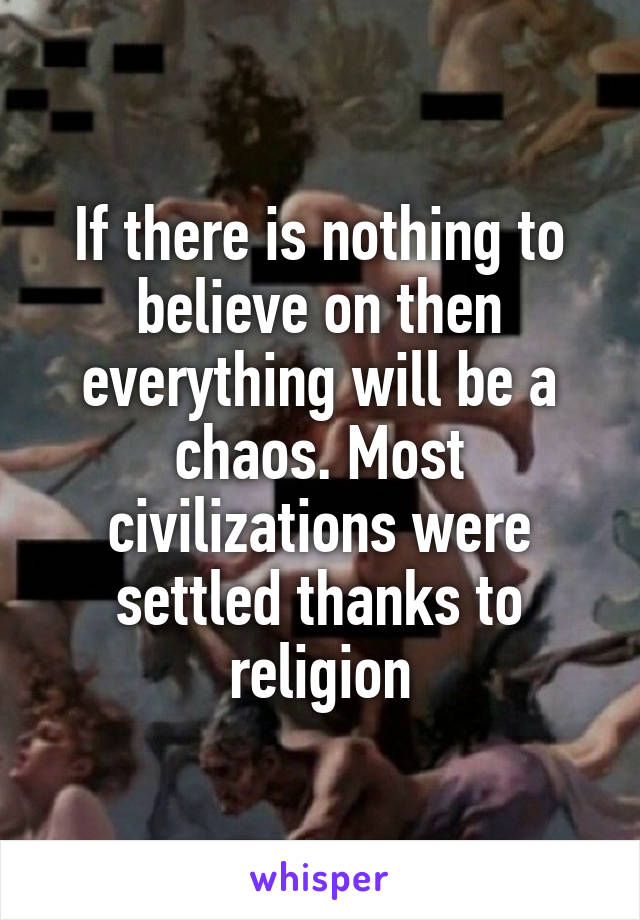 If there is nothing to believe on then everything will be a chaos. Most civilizations were settled thanks to religion