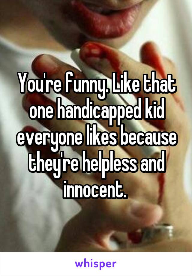 You're funny. Like that one handicapped kid everyone likes because they're helpless and innocent. 