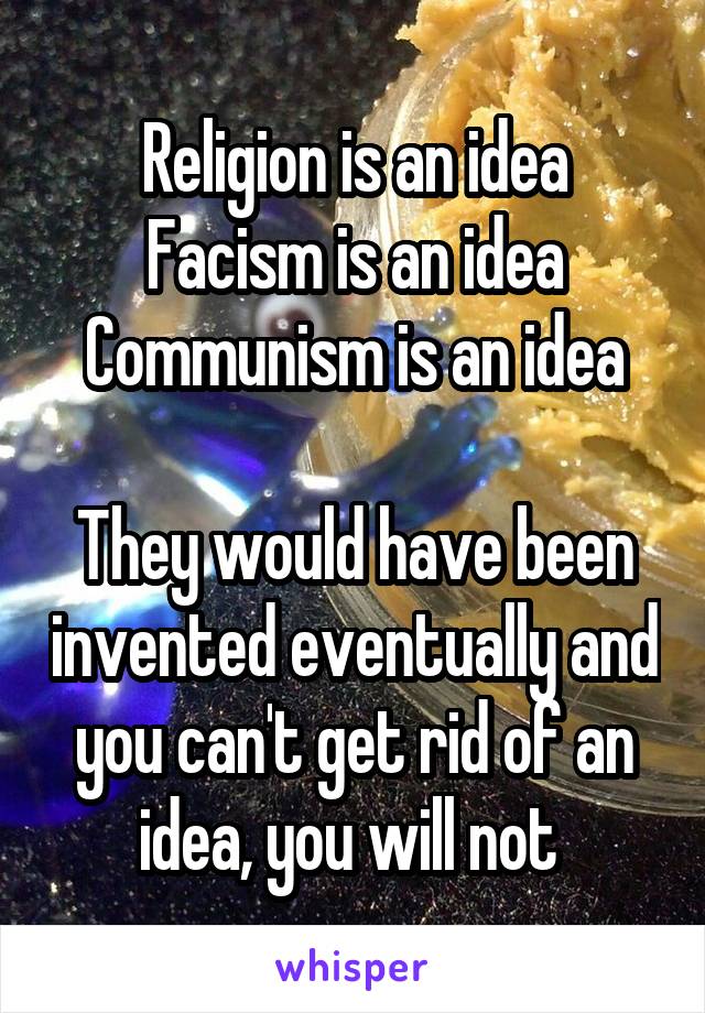 Religion is an idea
Facism is an idea
Communism is an idea

They would have been invented eventually and you can't get rid of an idea, you will not 