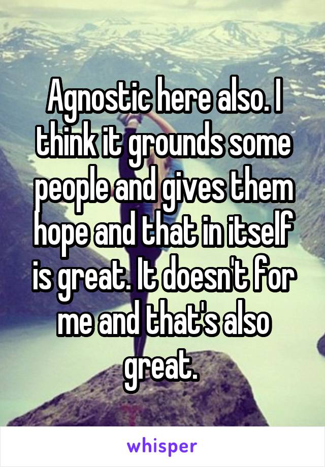 Agnostic here also. I think it grounds some people and gives them hope and that in itself is great. It doesn't for me and that's also great. 