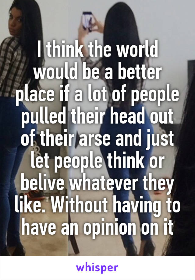 I think the world would be a better place if a lot of people pulled their head out of their arse and just let people think or belive whatever they like. Without having to have an opinion on it