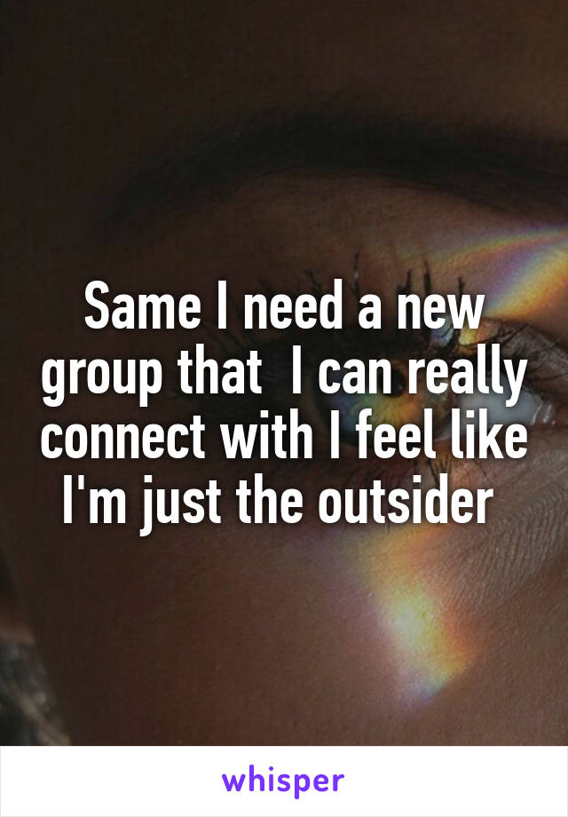 Same I need a new group that  I can really connect with I feel like I'm just the outsider 