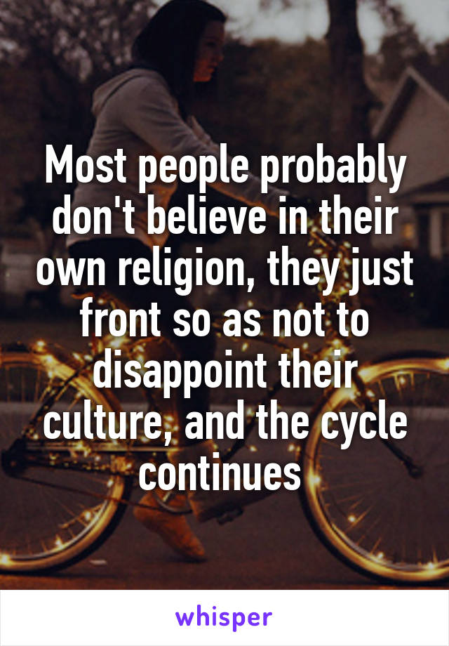 Most people probably don't believe in their own religion, they just front so as not to disappoint their culture, and the cycle continues 