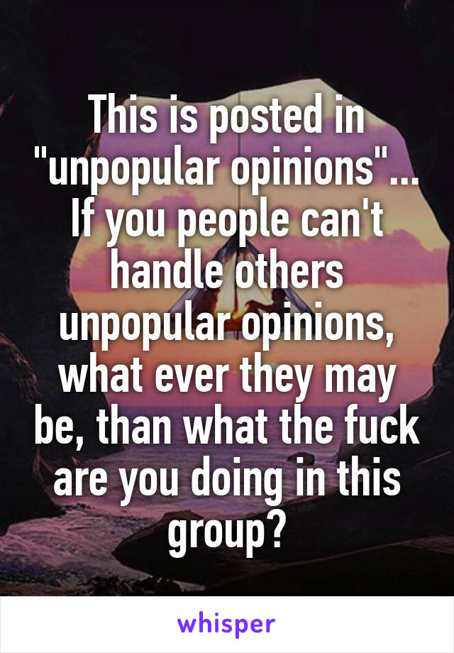 This is posted in "unpopular opinions"... If you people can't handle others unpopular opinions, what ever they may be, than what the fuck are you doing in this group?