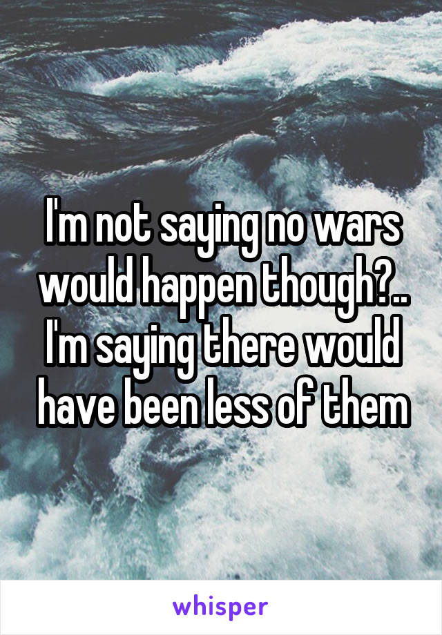 I'm not saying no wars would happen though?.. I'm saying there would have been less of them