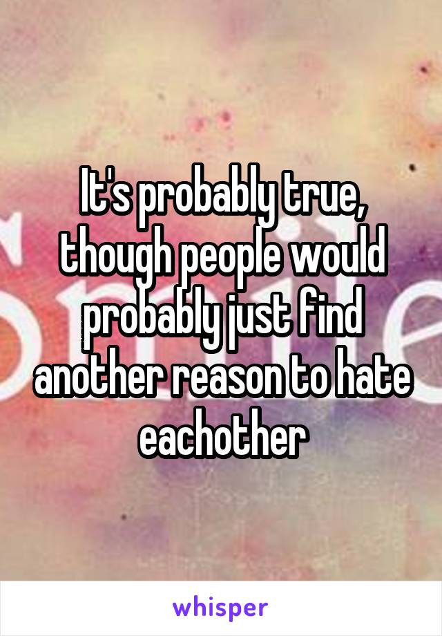 It's probably true, though people would probably just find another reason to hate eachother