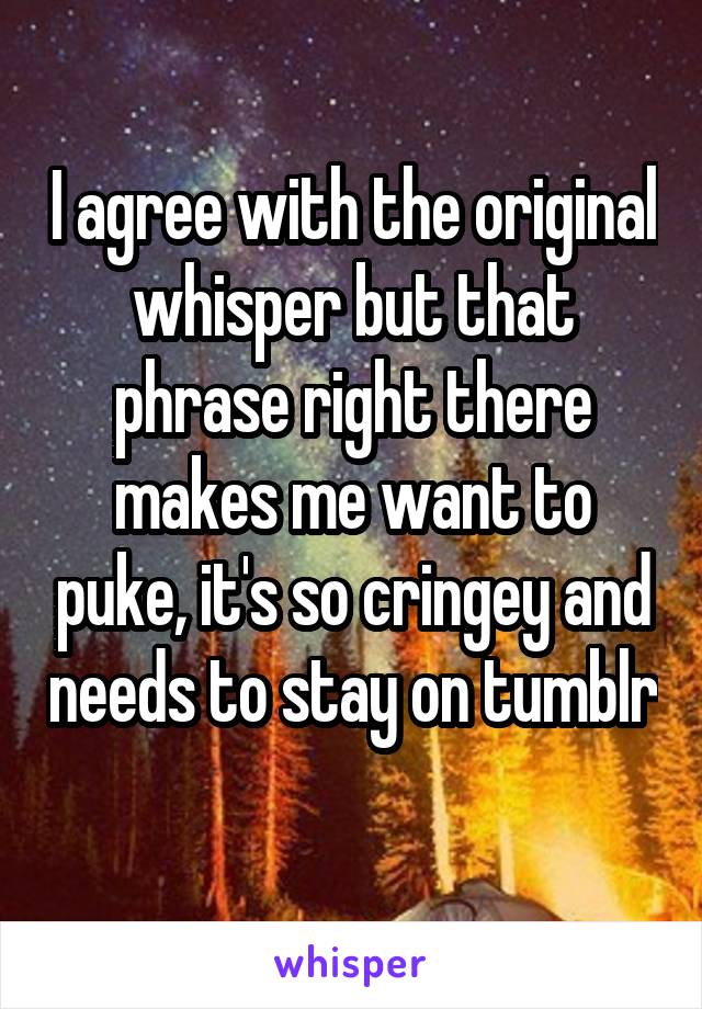 I agree with the original whisper but that phrase right there makes me want to puke, it's so cringey and needs to stay on tumblr 