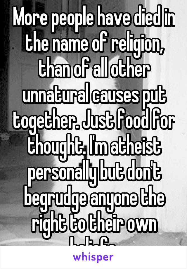 More people have died in the name of religion, than of all other unnatural causes put together. Just food for thought. I'm atheist personally but don't begrudge anyone the right to their own beliefs.