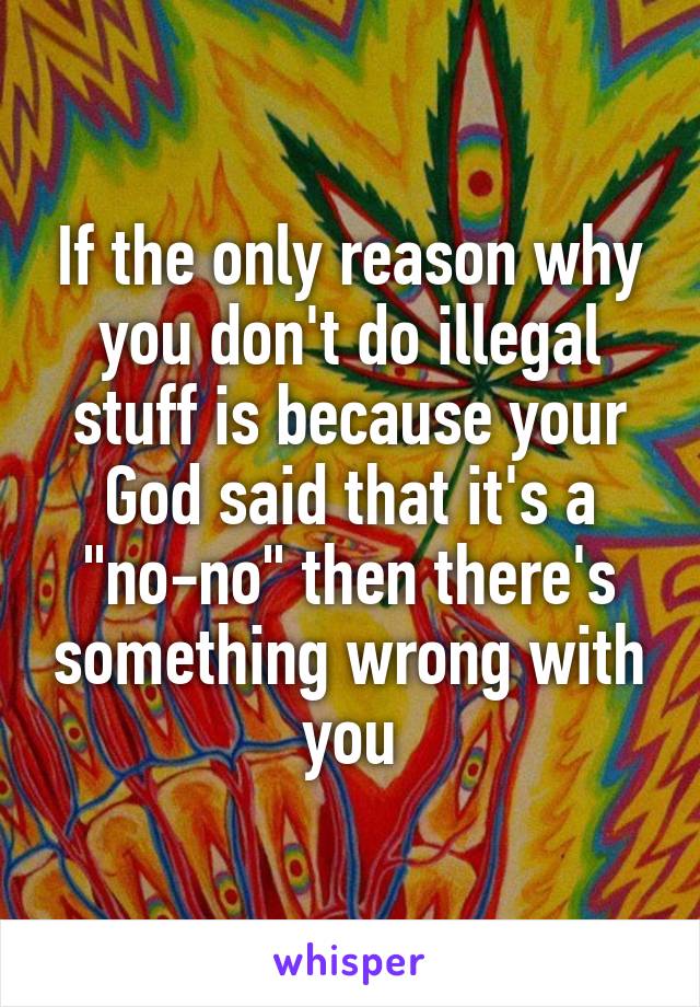 If the only reason why you don't do illegal stuff is because your God said that it's a "no-no" then there's something wrong with you